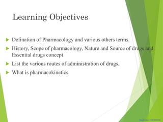 Classification: CONFIDENTIAL
Learning Objectives
 Defination of Pharmacology and various others terms.
 History, Scope of pharmacology, Nature and Source of drugs and
Essential drugs concept
 List the various routes of administration of drugs.
 What is pharmacokinetics.
 