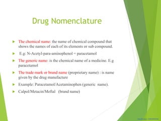 Classification: CONFIDENTIAL
Drug Nomenclature
 The chemical name: the name of chemical compound that
shows the names of each of its elements or sub compound.
 E.g: N-Acetyl-para-aminophenol = paracetamol
 The generic name: is the chemical name of a medicine. E.g
paracetamol
 The trade mark or brand name (proprietary name) : is name
given by the drug manufacture
 Example: Paracetamol/Acetaminophen (generic name).
 Calpol/Metacin/Meftal (brand name)
 