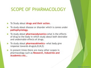 Classification: CONFIDENTIAL
SCOPE OF PHARMACOLOGY
 To Study about drugs and their action.
 To study about disease or disorder which is comes under
pathophysiology.
 To study about pharmacodynamics-what is the effects
of drug to the body in which study about both desirable
and undesirable effects of drugs.
 To study about pharmacokinetics- what body give
response towards drugs(A,D,M,E)
 In present times there are many other scopes in
pharmacology such as Research, Industries and
Academics etc..
 