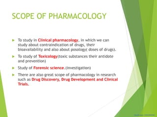 Classification: CONFIDENTIAL
SCOPE OF PHARMACOLOGY
 To study in Clinical pharmacology, in which we can
study about contraindication of drugs, their
bioavailability and also about posology( doses of drugs).
 To study of Toxicology(toxic substances their antidote
and prevention)
 Study of Forensic science.(investigation)
 There are also great scope of pharmacology in research
such as Drug Discovery, Drug Development and Clinical
Trials.
 