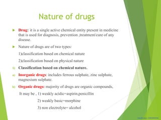 Classification: CONFIDENTIAL
Nature of drugs
 Drug: it is a single active chemical entity present in medicine
that is used for diagnosis, prevention ,treatment/cure of any
disease.
 Nature of drugs are of two types:
1)classification based on chemical nature
2)classification based on physical nature
1) Classification based on chemical nature.
a) Inorganic drugs: includes ferrous sulphate, zinc sulphate,
magnesium sulphate.
b) Organic drugs: majority of drugs are organic compounds,
It may be , 1) weakly acidic=aspirin,penicillin
2) weakly basic=morphine
3) non electrolyte= alcohol
 