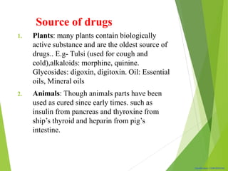 Classification: CONFIDENTIAL
1. Plants: many plants contain biologically
active substance and are the oldest source of
drugs.. E.g- Tulsi (used for cough and
cold),alkaloids: morphine, quinine.
Glycosides: digoxin, digitoxin. Oil: Essential
oils, Mineral oils
2. Animals: Though animals parts have been
used as cured since early times. such as
insulin from pancreas and thyroxine from
ship’s thyroid and heparin from pig’s
intestine.
Source of drugs
 