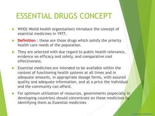 Classification: CONFIDENTIAL
ESSENTIAL DRUGS CONCEPT
 WHO( World health organisation) introduce the concept of
essential medicines in 1977.
 Definition : these are those drugs which satisfy the priority
health care needs of the population.
 They are selected with due regard to public health relevance,
evidence on efficacy and safety, and comparative cost
effectiveness.
 Essential medicines are intended to be available within the
context of functioning health systems at all times and in
adequate amounts, in appropriate dosage forms, with assured
quality and adequate information, and at a price the individual
and the community can afford.
 For optimum utilization of resources, governments (especially in
developing countries) should concentrate on these medicines by
identifying them as Essential medicines
 