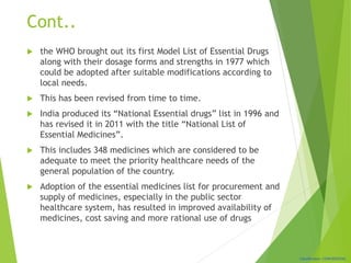 Classification: CONFIDENTIAL
Cont..
 the WHO brought out its first Model List of Essential Drugs
along with their dosage forms and strengths in 1977 which
could be adopted after suitable modifications according to
local needs.
 This has been revised from time to time.
 India produced its “National Essential drugs” list in 1996 and
has revised it in 2011 with the title “National List of
Essential Medicines”.
 This includes 348 medicines which are considered to be
adequate to meet the priority healthcare needs of the
general population of the country.
 Adoption of the essential medicines list for procurement and
supply of medicines, especially in the public sector
healthcare system, has resulted in improved availability of
medicines, cost saving and more rational use of drugs
 