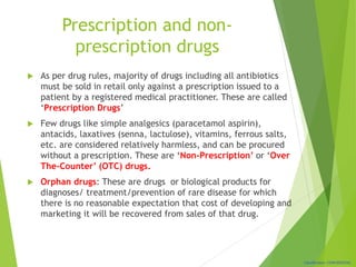 Classification: CONFIDENTIAL
Prescription and non-
prescription drugs
 As per drug rules, majority of drugs including all antibiotics
must be sold in retail only against a prescription issued to a
patient by a registered medical practitioner. These are called
‘Prescription Drugs’
 Few drugs like simple analgesics (paracetamol aspirin),
antacids, laxatives (senna, lactulose), vitamins, ferrous salts,
etc. are considered relatively harmless, and can be procured
without a prescription. These are ‘Non-Prescription’ or ‘Over
The-Counter’ (OTC) drugs.
 Orphan drugs: These are drugs or biological products for
diagnoses/ treatment/prevention of rare disease for which
there is no reasonable expectation that cost of developing and
marketing it will be recovered from sales of that drug.
 