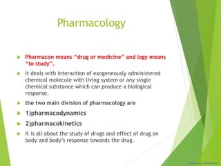 Classification: CONFIDENTIAL
Pharmacology
 Pharmacon means “drug or medicine” and logy means
“to study”.
 It deals with interaction of exogeneously administered
chemical molecule with living system or any single
chemical substance which can produce a biological
response.
 the two main division of pharmacology are
 1)pharmacodynamics
 2)pharmacokinetics
 It is all about the study of drugs and effect of drug on
body and body’s response towards the drug.
 