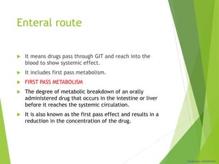 Classification: CONFIDENTIAL
Enteral route
 It means drugs pass through GIT and reach into the
blood to show systemic effect.
 It includes first pass metabolism.
 FIRST PASS METABOLISM
 The degree of metabolic breakdown of an orally
administered drug that occurs in the intestine or liver
before it reaches the systemic circulation.
 It is also known as the first pass effect and results in a
reduction in the concentration of the drug.
 