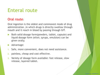 Classification: CONFIDENTIAL
Enteral route
Oral route:
Oral ingestion is the oldest and commonest mode of drug
administration ,in which drugs is directly swallow through
mouth and it reach in blood by passing through GIT.
 Both solid dosage form(powders, tablet, capsule) and
liquid dosage form (elixir, syrups, emulsion) can be
given orally.
 Advantage:
1. Safe, more convenient, does not need assistance.
2. painless, cheap and cost effective.
3. Variety of dosage form available: fast release, slow
release, layered tablet.
 