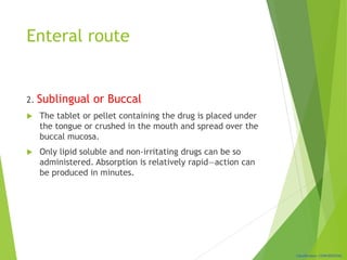 Classification: CONFIDENTIAL
Enteral route
2. Sublingual or Buccal
 The tablet or pellet containing the drug is placed under
the tongue or crushed in the mouth and spread over the
buccal mucosa.
 Only lipid soluble and non-irritating drugs can be so
administered. Absorption is relatively rapid—action can
be produced in minutes.
 