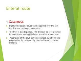 Classification: CONFIDENTIAL
Enteral route
4. Cutaneous
 Highly lipid soluble drugs can be applied over the skin
for slow and prolonged absorption.
 The liver is also bypassed. The drug can be incorporated
in an ointment and applied over specified area of skin.
 Absorption of the drug can be enhanced by rubbing the
preparation, by using an oily base and by an occlusive
dressing.
 