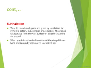Classification: CONFIDENTIAL
cont,..
5.Inhalation
 Volatile liquids and gases are given by inhalation for
systemic action, e.g. general anaesthetics. Absorption
takes place from the vast surface of alveoli—action is
very rapid.
 When administration is discontinued the drug diffuses
back and is rapidly eliminated in expired air.
 
