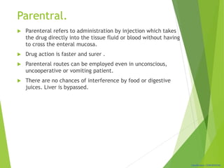 Classification: CONFIDENTIAL
Parentral.
 Parenteral refers to administration by injection which takes
the drug directly into the tissue fluid or blood without having
to cross the enteral mucosa.
 Drug action is faster and surer .
 Parenteral routes can be employed even in unconscious,
uncooperative or vomiting patient.
 There are no chances of interference by food or digestive
juices. Liver is bypassed.
 