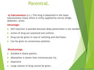 Classification: CONFIDENTIAL
Parentral.
a) Subcutaneous (s.c.) The drug is deposited in the loose
subcutaneous tissue which is richly supplied by nerves (thigh,
abdomen, arms)
Advantage:
 Self-injection is possible because deep penetration is not needed
 action of drug are sustained and uniform.
 Drug can be given in case of vomiting and diarrhoea.
 Can be given to unconscious patients.
Disadvantage.
 Avoided in shock patient.
 Absorption is slower than intramuscular inj.
 Expensive
 Large volume of drug cannot be given .
 