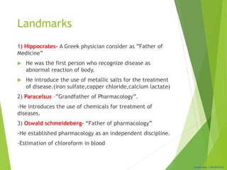 Classification: CONFIDENTIAL
Landmarks
1) Hippocrates- A Greek physician consider as ”Father of
Medicine”
 He was the first person who recognize disease as
abnormal reaction of body.
 He introduce the use of metallic salts for the treatment
of disease.(iron sulfate,copper chloride,calcium lactate)
2) Paracelsus –”Grandfather of Pharmacology”.
-He introduces the use of chemicals for treatment of
diseases.
3) Oswald schmeideberg- “Father of pharmacology”
-He established pharmacology as an independent discipline.
-Estimation of chloroform in blood
 