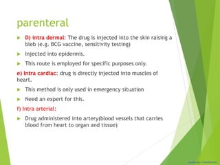 Classification: CONFIDENTIAL
parenteral
 D) intra dermal: The drug is injected into the skin raising a
bleb (e.g. BCG vaccine, sensitivity testing)
 Injected into epidermis.
 This route is employed for specific purposes only.
e) Intra cardiac: drug is directly injected into muscles of
heart.
 This method is only used in emergency situation
 Need an expert for this.
f) Intra arterial:
 Drug administered into artery(blood vessels that carries
blood from heart to organ and tissue)
 