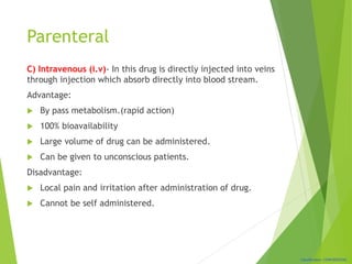Classification: CONFIDENTIAL
Parenteral
C) Intravenous (i.v)- In this drug is directly injected into veins
through injection which absorb directly into blood stream.
Advantage:
 By pass metabolism.(rapid action)
 100% bioavailability
 Large volume of drug can be administered.
 Can be given to unconscious patients.
Disadvantage:
 Local pain and irritation after administration of drug.
 Cannot be self administered.
 