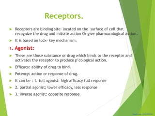 Classification: CONFIDENTIAL
Receptors.
 Receptors are binding site located on the surface of cell that
recognize the drug and initiate action Or give pharmacological action.
 It is based on lock- key mechanism.
1. Agonist:
 These are those substance or drug which binds to the receptor and
activates the receptor to produce p’cological action.
 Efficacy: ability of drug to bind.
 Potency: action or response of drug.
 It can be : 1. full agonist: high afficacy full response
 2. partial agonist; lower efficacy, less response
 3. inverse agonist: opposite response
 