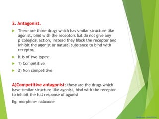 Classification: CONFIDENTIAL
2. Antagonist.
 These are those drugs which has similar structure like
agonist, bind with the receptors but do not give any
p’cological action, instead they block the receptor and
inhibit the agonist or natural substance to bind with
receptor.
 It is of two types:
 1) Competitive
 2) Non competitive
A)Competitive antagonist: these are the drugs which
have similar structure like agonist, bind with the receptor
to inhibit the full response of agonist.
Eg: morphine- naloxone
 