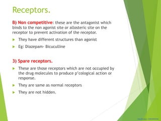 Classification: CONFIDENTIAL
Receptors.
B) Non competitive: these are the antagonist which
binds to the non agonist site or allosteric site on the
receptor to prevent activation of the receptor.
 They have different structures than agonist
 Eg: Diazepam- Bicuculline
3) Spare receptors.
 These are those receptors which are not occupied by
the drug molecules to produce p’cological action or
response.
 They are same as normal receptors
 They are not hidden.
 