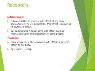 Classification: CONFIDENTIAL
Receptors.
6) Idiosyncrasy
 It is a condition in which a side effect of any drug is
seen only in very less population. this effect is known as
idiosyncratic effect.
 Eg: barbiturates it cause some side effect such as
mental confusion and excitement in some people.
7) Allergy:
 Some drugs cause the unwanted side effect or adverse
effect to our body.
 Eg : rashes, itching.
 