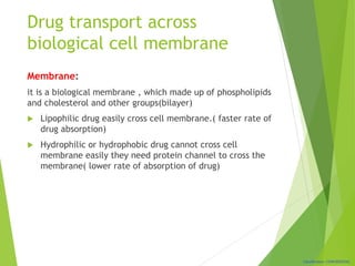Classification: CONFIDENTIAL
Drug transport across
biological cell membrane
Membrane:
it is a biological membrane , which made up of phospholipids
and cholesterol and other groups(bilayer)
 Lipophilic drug easily cross cell membrane.( faster rate of
drug absorption)
 Hydrophilic or hydrophobic drug cannot cross cell
membrane easily they need protein channel to cross the
membrane( lower rate of absorption of drug)
 
