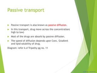 Classification: CONFIDENTIAL
Passive transport
 Passive transport is also known as passive diffusion.
 In this transport, drug move across the concentration(
high to low)
 Most of the drugs are absorb by passive diffusion.
 The speed of diffusion depends upon Conc. Gradient
and lipid solubility of drug.
Diagram: refer k.d Tripathy pg no. 11
 