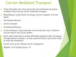 Classification: CONFIDENTIAL
Carrier Mediated Transport
 Those drug does not move across the cell membrane by passive
transport they cross by carrier mediated transport.
 Depending on requirement of energy, carrier transport is of two
types:
a. Facilitated diffusion
b. Active transport
a) Facilitated diffusion:
 In this transport, drug molecules move across the conc. Gradient,
but the help of any carrier bodies.
 Some large molecules or poorly diffusible substance does not passes
through passive transport, so they required help of any carrier body
to cross the membrane.
 Carrier such as SLC (Solute carrier transporter)
 Diagram. K.d Tripathy pg no. 13
 