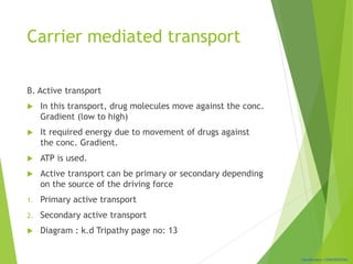 Classification: CONFIDENTIAL
Carrier mediated transport
B. Active transport
 In this transport, drug molecules move against the conc.
Gradient (low to high)
 It required energy due to movement of drugs against
the conc. Gradient.
 ATP is used.
 Active transport can be primary or secondary depending
on the source of the driving force
1. Primary active transport
2. Secondary active transport
 Diagram : k.d Tripathy page no: 13
 