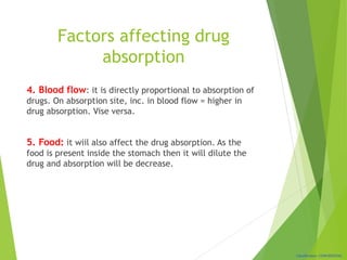 Classification: CONFIDENTIAL
Factors affecting drug
absorption
4. Blood flow: it is directly proportional to absorption of
drugs. On absorption site, inc. in blood flow = higher in
drug absorption. Vise versa.
5. Food: it wiil also affect the drug absorption. As the
food is present inside the stomach then it will dilute the
drug and absorption will be decrease.
 