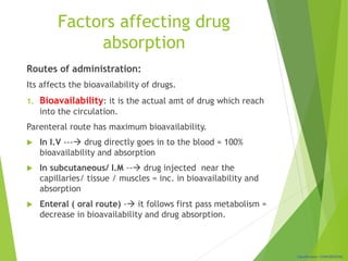 Classification: CONFIDENTIAL
Factors affecting drug
absorption
Routes of administration:
Its affects the bioavailability of drugs.
1. Bioavailability: it is the actual amt of drug which reach
into the circulation.
Parenteral route has maximum bioavailability.
 In I.V --- drug directly goes in to the blood = 100%
bioavailability and absorption
 In subcutaneous/ I.M -- drug injected near the
capillaries/ tissue / muscles = inc. in bioavailability and
absorption
 Enteral ( oral route) - it follows first pass metabolism =
decrease in bioavailability and drug absorption.
 
