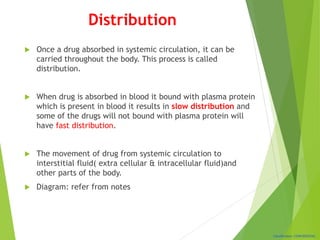 Classification: CONFIDENTIAL
Distribution
 Once a drug absorbed in systemic circulation, it can be
carried throughout the body. This process is called
distribution.
 When drug is absorbed in blood it bound with plasma protein
which is present in blood it results in slow distribution and
some of the drugs will not bound with plasma protein will
have fast distribution.
 The movement of drug from systemic circulation to
interstitial fluid( extra cellular & intracellular fluid)and
other parts of the body.
 Diagram: refer from notes
 