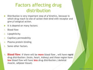 Classification: CONFIDENTIAL
Factors affecting drug
distribution
 Distribution is very important step of p’kinetics, because in
which drug reach to site of action then bind with receptor and
give p’cological action.
 It is depend on many factors:
1. Blood flow
2. Lipophilicity
3. Capillary permeability
4. Plasma protein binding
5. Some other factors.
1. Blood flow: if there will be more blood flow , will have rapid
drug distribution ( brain, heart, kidney).and those region have
low blood flow will have less drug distribution.( skeletal
muscle, adipose tissue).
 