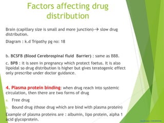 Classification: CONFIDENTIAL
Factors affecting drug
distribution
Brain (capillary size is small and more junction)- slow drug
distribution.
Diagram : k.d Tripathy pg no: 18
b. BCSFB (Blood Cerebrospinal fluid Barrier) : same as BBB.
c. BPB : it is seen in pregnancy which protect foetus. It is also
lipoidal so drug distribution is higher but gives teratogenic effect
only prescribe under doctor guidance.
4. Plasma protein binding: when drug reach into systemic
circulation, then there are two forms of drug
a. Free drug
b. Bound drug (those drug which are bind with plasma protein)
Example of plasma proteins are : albumin, lipo protein, alpha 1
acid glycoprotein.
 