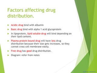 Classification: CONFIDENTIAL
Factors affecting drug
distribution.
 Acidic drug bind with albumin
 Basic drug bind with alpha 1 acid glycoprotein
 In lipoprotein, lipid soluble drug will bind depending on
their lipid content.
 Plasma protein bound drug will have less drug
distribution because their size gets increases, so they
cannot cross cell membrane easily.
 Free drug has good drug distribution.
 Diagram: refer from notes
 