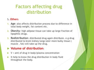 Classification: CONFIDENTIAL
Factors affecting drug
distribution
5. Others
1. Age: also affects distribution process due to difference in
total body weight, fat content etc.
2. Obesity: high adipose tissue can take up large fraction of
lipophilic drugs.
3. Redistribution: distributed drug again distribute. e.g drug
distributed to brain kidney lungs later more bulky tissue (
muscle , fat) will take up the drug.
 Volume of distribution:
 V = amt of drug in body/plasma concentration
 It help to know the drug distribution in body fluid
throughout the body.
 
