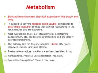 Classification: CONFIDENTIAL
Metabolism
 Biotransformation means chemical alteration of the drug in the
body.
 It is need to convert nonpolar (lipid-soluble) compounds to
polar (lipid insoluble) so that they are not reabsorbed in the
renal tubules and are excreted.
 Most hydrophilic drugs, e.g. streptomycin, neostigmine,
pancuronium, etc. are little biotransformed and are largely
excreted unchanged.
 The primary site for drug metabolism is liver; others are—
kidney, intestine, lungs and plasma.
 Biotransformation reactions can be classified into:
(a) Nonsynthetic/Phase I/Functionalization reaction.
(b) Synthetic/Conjugation/ Phase II reactions.
 