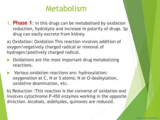 Classification: CONFIDENTIAL
Metabolism
1. Phase 1: in this drugs can be metabolised by oxidation
reduction, hydrolysis and increase in polarity of drugs. Sp
drug can easily excrete from kidney.
a) Oxidation: Oxidation This reaction involves addition of
oxygen/negatively charged radical or removal of
hydrogen/positively charged radical.
 Oxidations are the most important drug metabolizing
reactions.
 Various oxidation reactions are: hydroxylation;
oxygenation at C, N or S atoms; N or O-dealkylation,
oxidative deamination, etc.
b) Reduction :This reaction is the converse of oxidation and
involves cytochrome P-450 enzymes working in the opposite
direction. Alcohols, aldehydes, quinones are reduced.
 
