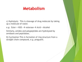 Classification: CONFIDENTIAL
Metabolism
c) Hydrolysis: This is cleavage of drug molecule by taking
up a molecule of water.
e.g: Ester + H2O - esterase- Acid + Alcohol
Similarly, amides and polypeptides are hydrolysed by
amidases and peptidases.
D) Cyclization This is formation of ring structure from a
straight chain compound, e.g. proguanil.
 