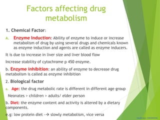 Classification: CONFIDENTIAL
Factors affecting drug
metabolism
1. Chemical Factor:
A. Enzyme Induction: Ability of enzyme to induce or increase
metabolism of drug by using several drugs and chemicals known
as enzyme induction and agents are called as enzyme inducers.
It is due to increase in liver size and liver blood flow
Increase stability of cytochrome p 450 enzyme.
b. Enzyme inhibition: an ability of enzyme to decrease drug
metabolism is called as enzyme inhibition
2. Biological factor
a. Age: the drug metabolic rate is different in different age group
Neonates > children > adults/ elder person
b. Diet: the enzyme content and activity is altered by a dietary
components.
e.g: low protein diet - slowly metabolism, vice versa
 