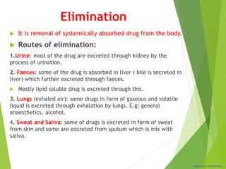 Classification: CONFIDENTIAL
Elimination
 It is removal of systemically absorbed drug from the body.
 Routes of elimination:
1.Urine: most of the drug are excreted through kidney by the
process of urination.
2. Faeces: some of the drug is absorbed in liver ( bile is secreted in
liver) which further excreted through faeces.
 Mostly lipid soluble drug is excreted through this.
3. Lungs (exhaled air): some drugs in form of gaseous and volatile
liquid is excreted through exhalation by lungs. E.g: general
anaesthetics, alcohol.
4. Sweat and Saliva: some of drugs is excreted in form of sweat
from skin and some are excreted from sputum which is mix with
saliva.
 