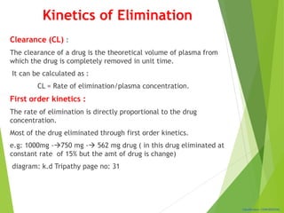 Classification: CONFIDENTIAL
Kinetics of Elimination
Clearance (CL) :
The clearance of a drug is the theoretical volume of plasma from
which the drug is completely removed in unit time.
It can be calculated as :
CL = Rate of elimination/plasma concentration.
First order kinetics :
The rate of elimination is directly proportional to the drug
concentration.
Most of the drug eliminated through first order kinetics.
e.g: 1000mg -750 mg - 562 mg drug ( in this drug eliminated at
constant rate of 15% but the amt of drug is change)
diagram: k.d Tripathy page no: 31
 