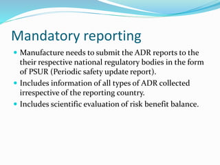 Mandatory reporting
 Manufacture needs to submit the ADR reports to the
their respective national regulatory bodies in the form
of PSUR (Periodic safety update report).
 Includes information of all types of ADR collected
irrespective of the reporting country.
 Includes scientific evaluation of risk benefit balance.
 