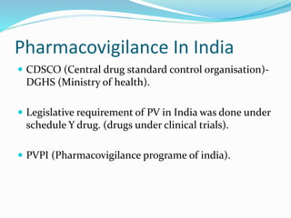 Pharmacovigilance In India
 CDSCO (Central drug standard control organisation)-
DGHS (Ministry of health).
 Legislative requirement of PV in India was done under
schedule Y drug. (drugs under clinical trials).
 PVPI (Pharmacovigilance programe of india).
 