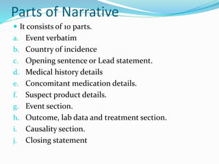 Parts of Narrative
 It consists of 10 parts.
a. Event verbatim
b. Country of incidence
c. Opening sentence or Lead statement.
d. Medical history details
e. Concomitant medication details.
f. Suspect product details.
g. Event section.
h. Outcome, lab data and treatment section.
i. Causality section.
j. Closing statement
 