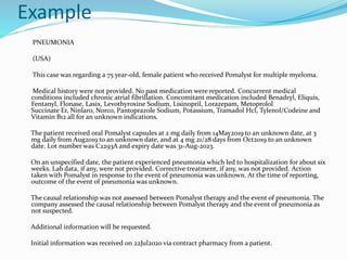 Example
PNEUMONIA
(USA)
This case was regarding a 75 year-old, female patient who received Pomalyst for multiple myeloma.
Medical history were not provided. No past medication were reported. Concurrent medical
conditions included chronic atrial fibrillation. Concomitant medication included Benadryl, Eliquis,
Fentanyl, Flonase, Lasix, Levothyroxine Sodium, Lisinopril, Lorazepam, Metoprolol
Succinate Er, Ninlaro, Norco, Pantoprazole Sodium, Potassium, Tramadol Hcl, Tylenol/Codeine and
Vitamin B12 all for an unknown indications.
The patient received oral Pomalyst capsules at 2 mg daily from 14May2019 to an unknown date, at 3
mg daily from Aug2019 to an unknown date, and at 4 mg 21/28 days from Oct2019 to an unknown
date. Lot number was C2293A and expiry date was 31-Aug-2023.
On an unspecified date, the patient experienced pneumonia which led to hospitalization for about six
weeks. Lab data, if any, were not provided. Corrective treatment, if any, was not provided. Action
taken with Pomalyst in response to the event of pneumonia was unknown. At the time of reporting,
outcome of the event of pneumonia was unknown.
The causal relationship was not assessed between Pomalyst therapy and the event of pneumonia. The
company assessed the causal relationship between Pomalyst therapy and the event of pneumonia as
not suspected.
Additional information will be requested.
Initial information was received on 22Jul2020 via contract pharmacy from a patient.
 