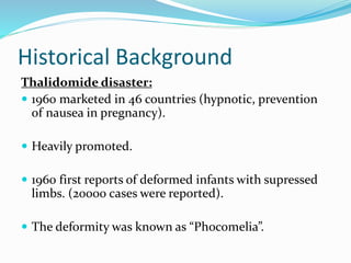 Historical Background
Thalidomide disaster:
 1960 marketed in 46 countries (hypnotic, prevention
of nausea in pregnancy).
 Heavily promoted.
 1960 first reports of deformed infants with supressed
limbs. (20000 cases were reported).
 The deformity was known as “Phocomelia”.
 