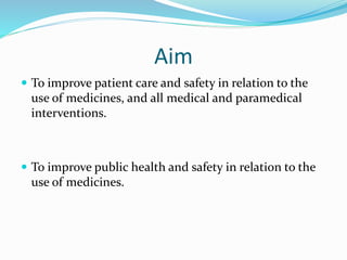 Aim
 To improve patient care and safety in relation to the
use of medicines, and all medical and paramedical
interventions.
 To improve public health and safety in relation to the
use of medicines.
 