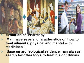 1. Evolution of Pharmacy
 Man have several characteristics on how to
treat ailments, physical and mental with
medicines.
 Base on archeological evidence man always
search for other tools to treat his conditions
 