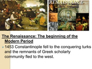 The Renaissance: The beginning of the
Modern Period
1453 Constantinople fell to the conquering turks
and the remnants of Greek scholarly
community fled to the west.
 