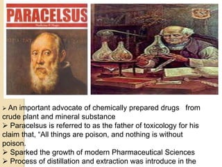  An important advocate of chemically prepared drugs from
crude plant and mineral substance
 Paracelsus is referred to as the father of toxicology for his
claim that, “All things are poison, and nothing is without
poison.
 Sparked the growth of modern Pharmaceutical Sciences
 Process of distillation and extraction was introduce in the
 